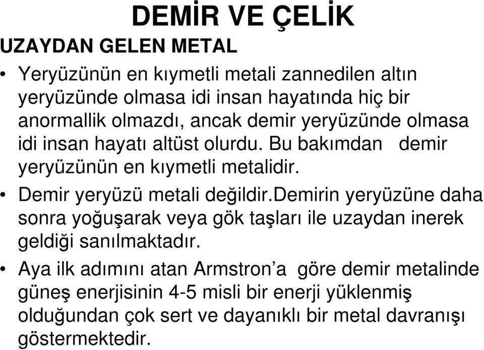 Demir yeryüzü metali değildir.demirin yeryüzüne daha sonra yoğuşarak veya gök taşları ile uzaydan inerek geldiği sanılmaktadır.