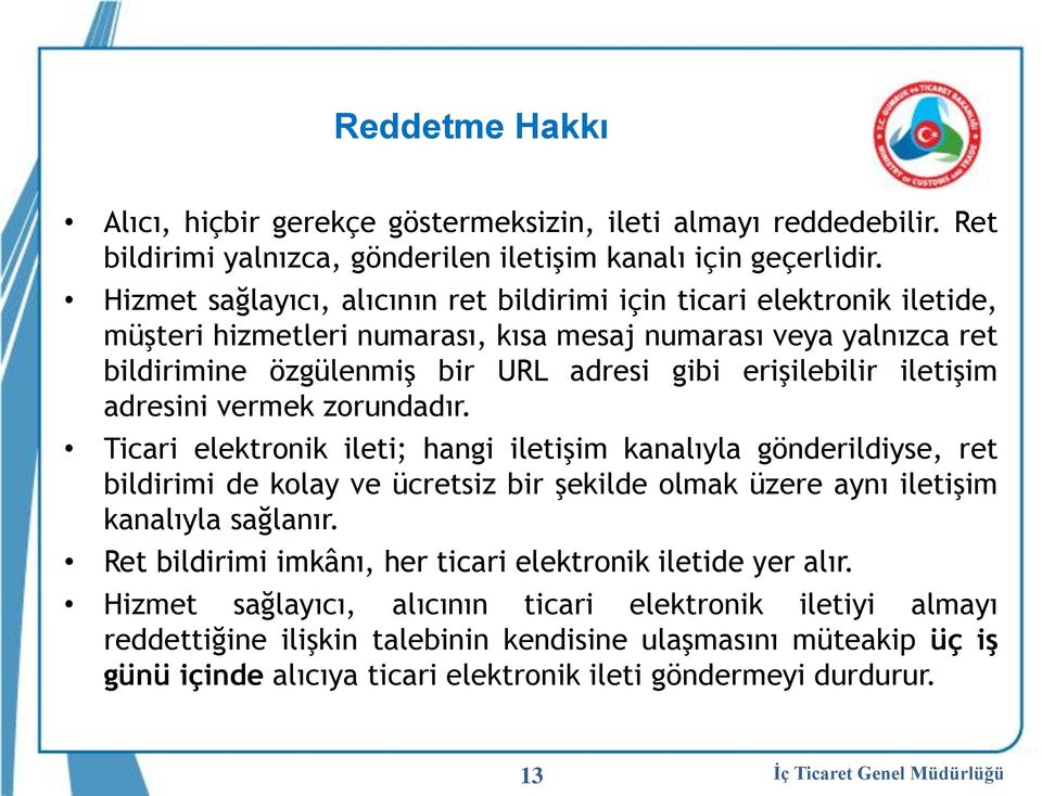 iletişim adresini vermek zorundadır. Ticari elektronik ileti; hangi iletişim kanalıyla gönderildiyse, ret bildirimi de kolay ve ücretsiz bir şekilde olmak üzere aynı iletişim kanalıyla sağlanır.