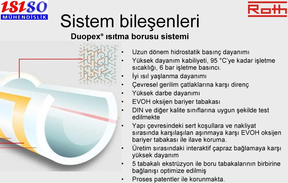 İyi ısıl yaşlanma dayanımı Çevresel gerilim çatlaklarına karşı direnç Yüksek darbe dayanımı EVOH oksijen bariyer tabakası DIN ve diğer kalite sınıflarına uygun