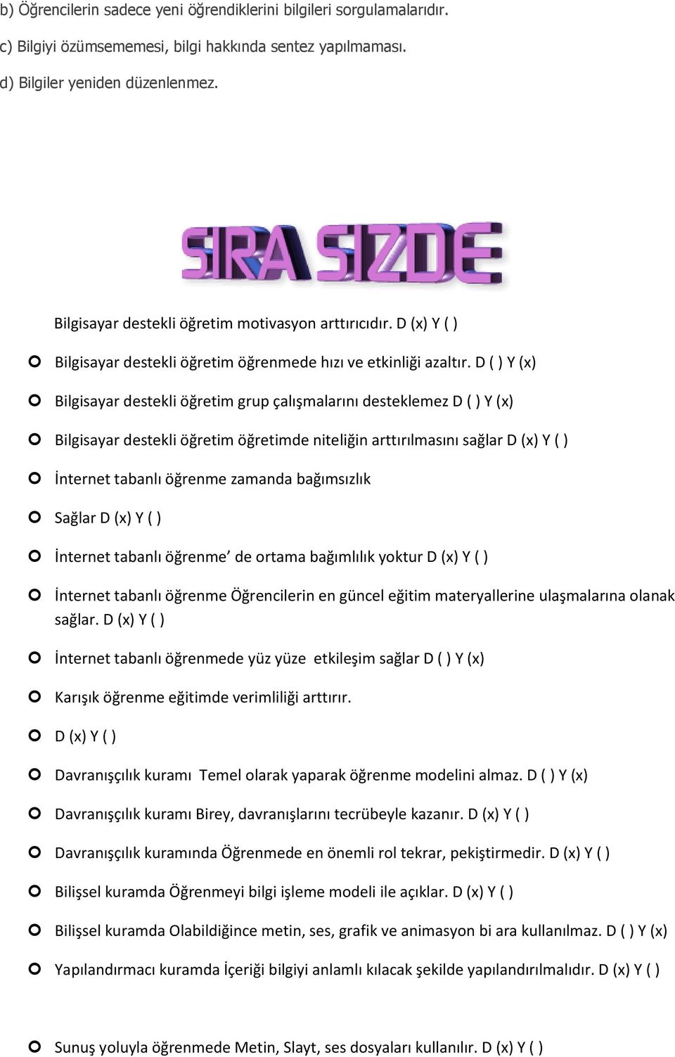 D ( ) Y (x) Bilgisayar destekli öğretim grup çalışmalarını desteklemez D ( ) Y (x) Bilgisayar destekli öğretim öğretimde niteliğin arttırılmasını sağlar D (x) Y ( ) İnternet tabanlı öğrenme zamanda