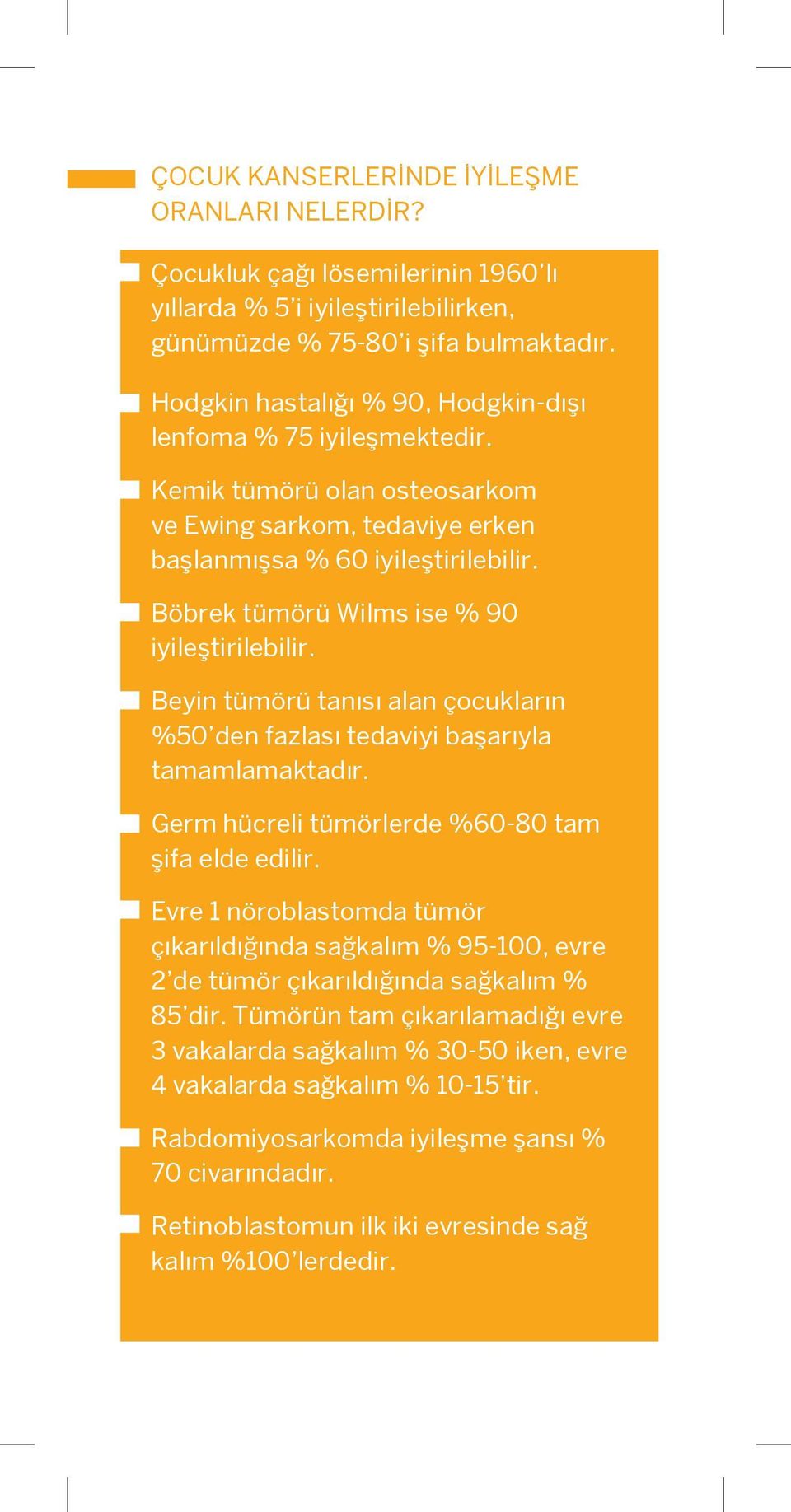 Böbrek tümörü Wilms ise % 90 iyileştirilebilir. Beyin tümörü tanısı alan çocukların %50 den fazlası tedaviyi başarıyla tamamlamaktadır. Germ hücreli tümörlerde %60-80 tam şifa elde edilir.