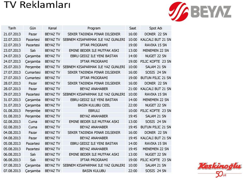 07.2013 Perşembe BEYAZ TV SEBNEM KISAPARMAK ILE YAZ GUNLERI 10:00 SALAM 21 SN 27.07.2013 Cumartesi BEYAZ TV SEKER TADINDA PINAR DILSEKER 16:00 SOSIS 24 SN 27.07.2013 Cumartesi BEYAZ TV IFTAR PROGRAMI 19:00 BUTUN PILIC 21 SN 28.