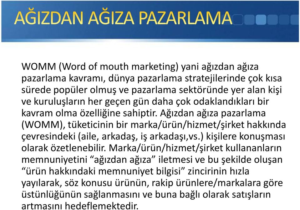 Ağızdan ağıza pazarlama (WOMM), tüketicinin bir marka/ürün/hizmet/şirket hakkında çevresindeki (aile, arkadaş, iş arkadaşı,vs.) kişilere konuşması olarak özetlenebilir.