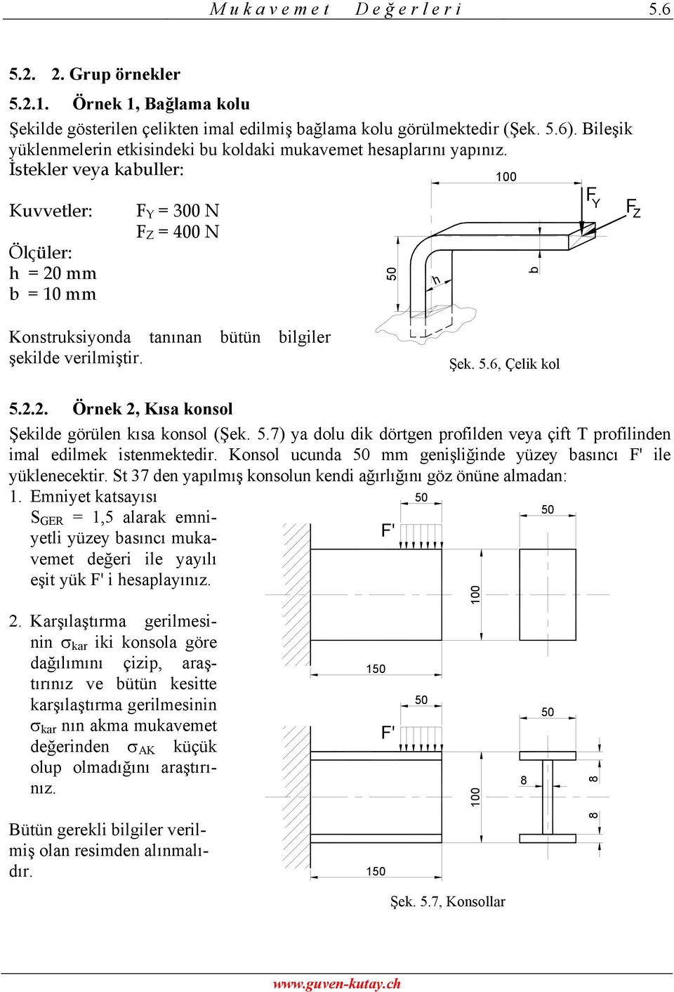 İstekler veya kabuller: 100 Kuvvetler: Ölçüler: h = 20 mm b = 10 mm Y = 300 N Z = 400 N 50 h b Y Z Konstruksiyonda tanınan bütün bilgiler şekilde verilmiştir. Şek. 5.6, Çelik kol 5.2.2. Örnek 2, Kısa konsol Şekilde görülen kısa konsol (Şek.