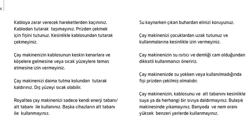 Dış yüzeyi sıcak olabilir. Royaltea çay makinenizi sadece kendi enerji tabanı/ alt tabanı ile kullanınız. Başka cihazların alt tabanı ile kullanmayınız. Su kaynarken çıkan buhardan elinizi koruyunuz.