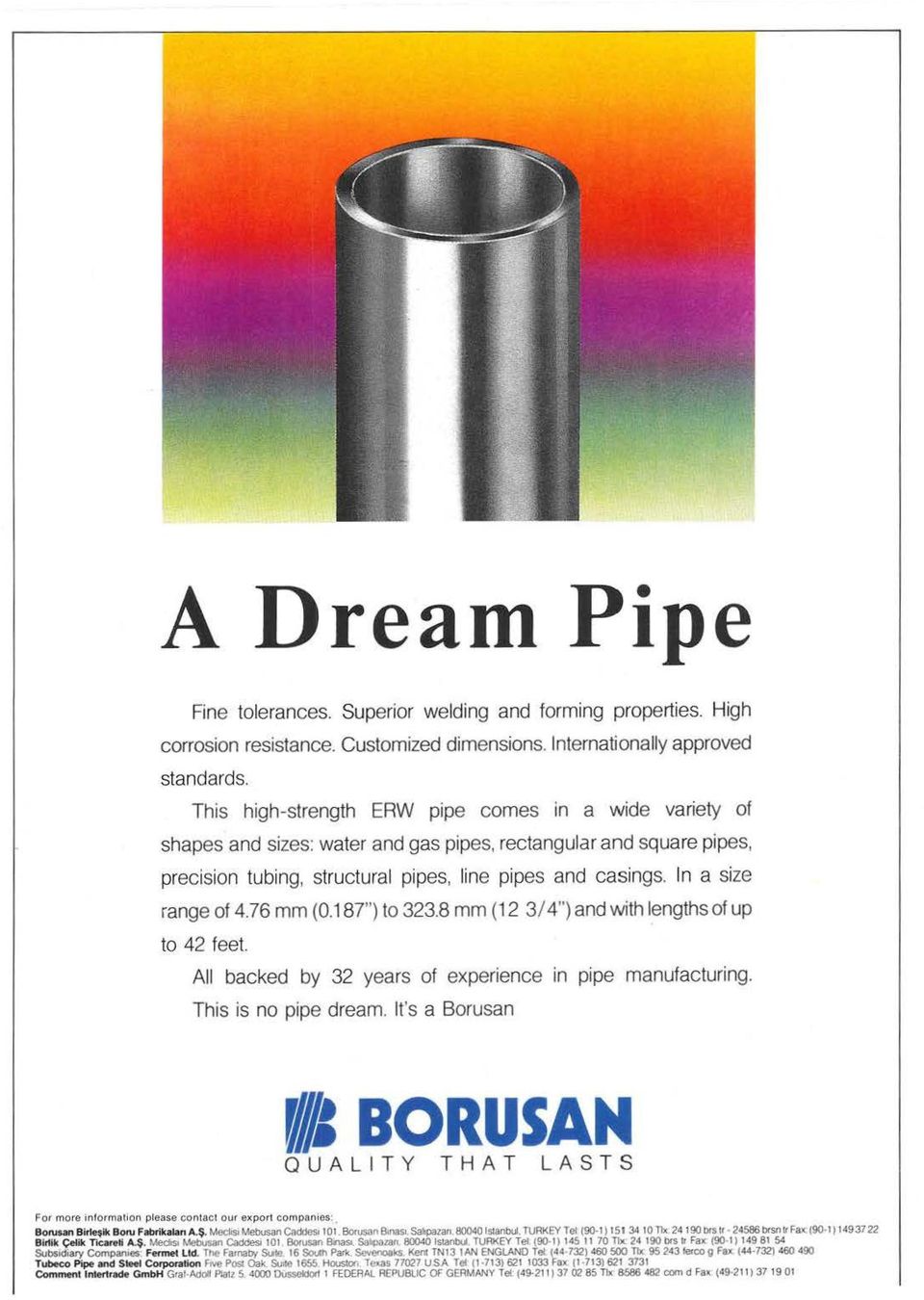 In a size range of 4.76 mm (0.187") to 323.8 mm (12 3/ 4") and with lengths of up to 42 feet. All backed by 32 years of experience in pipe manufacturing. This is no pipe dream.