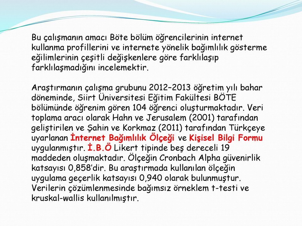 Veri toplama aracı olarak Hahn ve Jerusalem (2001) tarafından geliştirilen ve Şahin ve Korkmaz (2011) tarafından Türkçeye uyarlanan İnternet Bağımlılık Ölçeği ve Kişisel Bilgi Formu uygulanmıştır. İ.B.Ö Likert tipinde beş dereceli 19 maddeden oluşmaktadır.