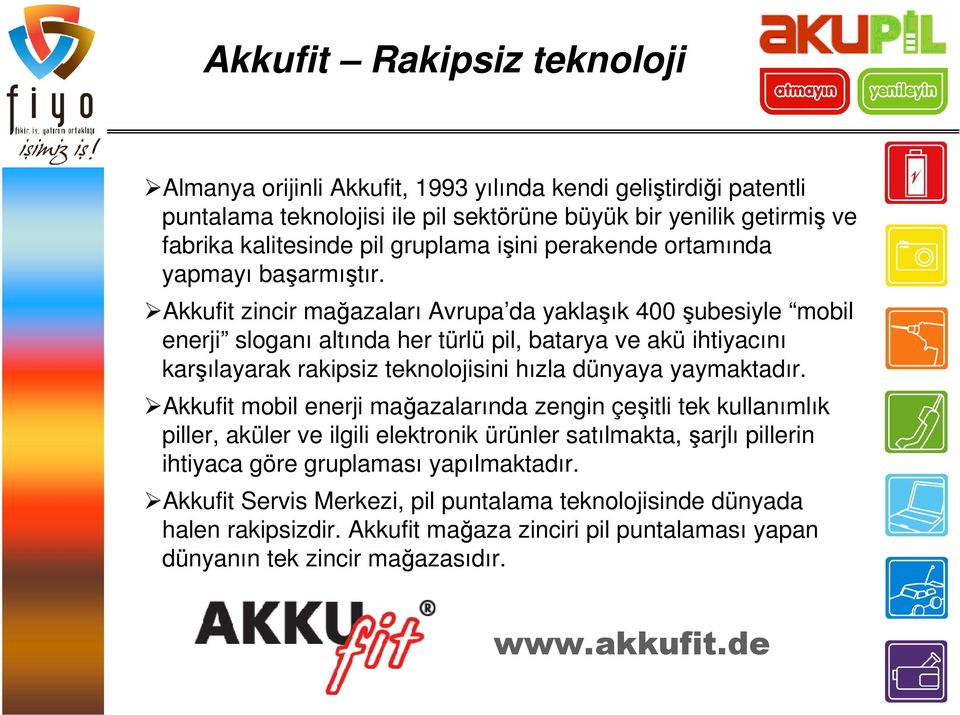 Akkufit zincir mağazaları Avrupa da yaklaşık 400 şubesiyle mobil enerji sloganı altında her türlü pil, batarya ve akü ihtiyacını karşılayarak rakipsiz teknolojisini hızla dünyaya yaymaktadır.