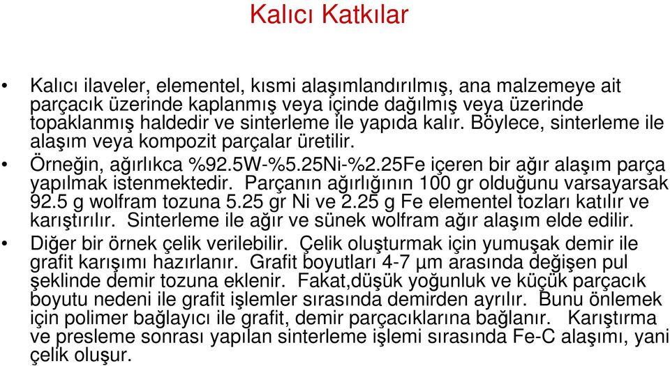 Parçanın ağırlığının 100 gr olduğunu varsayarsak 92.5 g wolfram tozuna 5.25 gr Ni ve 2.25 g Fe elementel tozları katılır ve karıştırılır. Sinterleme ile ağır ve sünek wolfram ağır alaşım elde edilir.