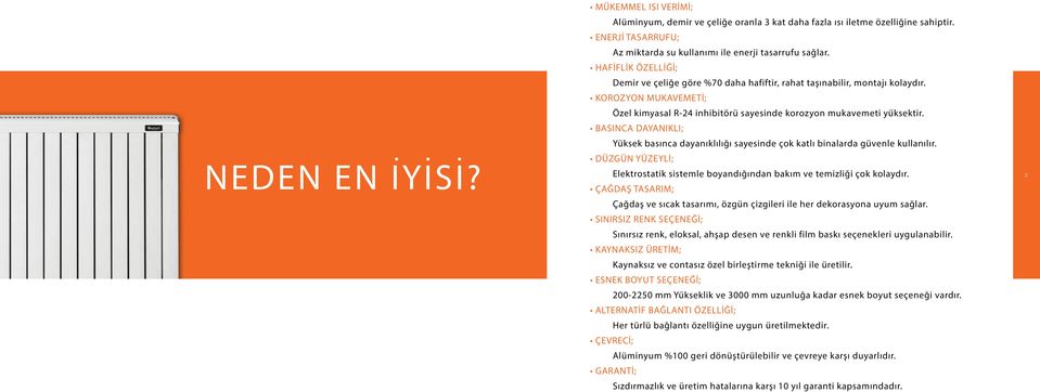 BASINCA DAYANIKLI; Yüksek basınca dayanıklılığı sayesinde çok katlı binalarda güvenle kullanılır. DÜZGÜN YÜZEYLİ; Elektrostatik sistemle boyandığından bakım ve temizliği çok kolaydır.