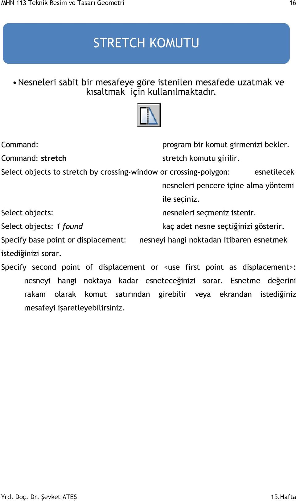 MHN 113 Teknik Resim ve Tasarı Geometri 16 STRETCH KOMUTU Nesneleri sabit bir mesafeye göre istenilen mesafede uzatmak ve kısaltmak için kullanılmaktadır. Command: program bir komut girmenizi bekler.