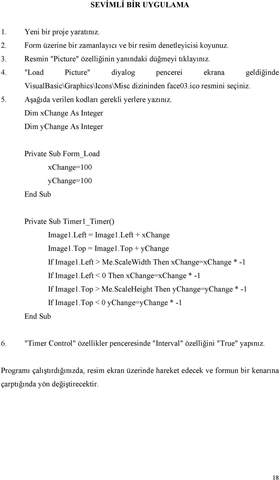 Dim xchange As Integer Dim ychange As Integer Private Sub Form_Load xchange=100 ychange=100 Private Sub Timer1_Timer() Image1.Left = Image1.Left + xchange Image1.Top = Image1.Top + ychange If Image1.