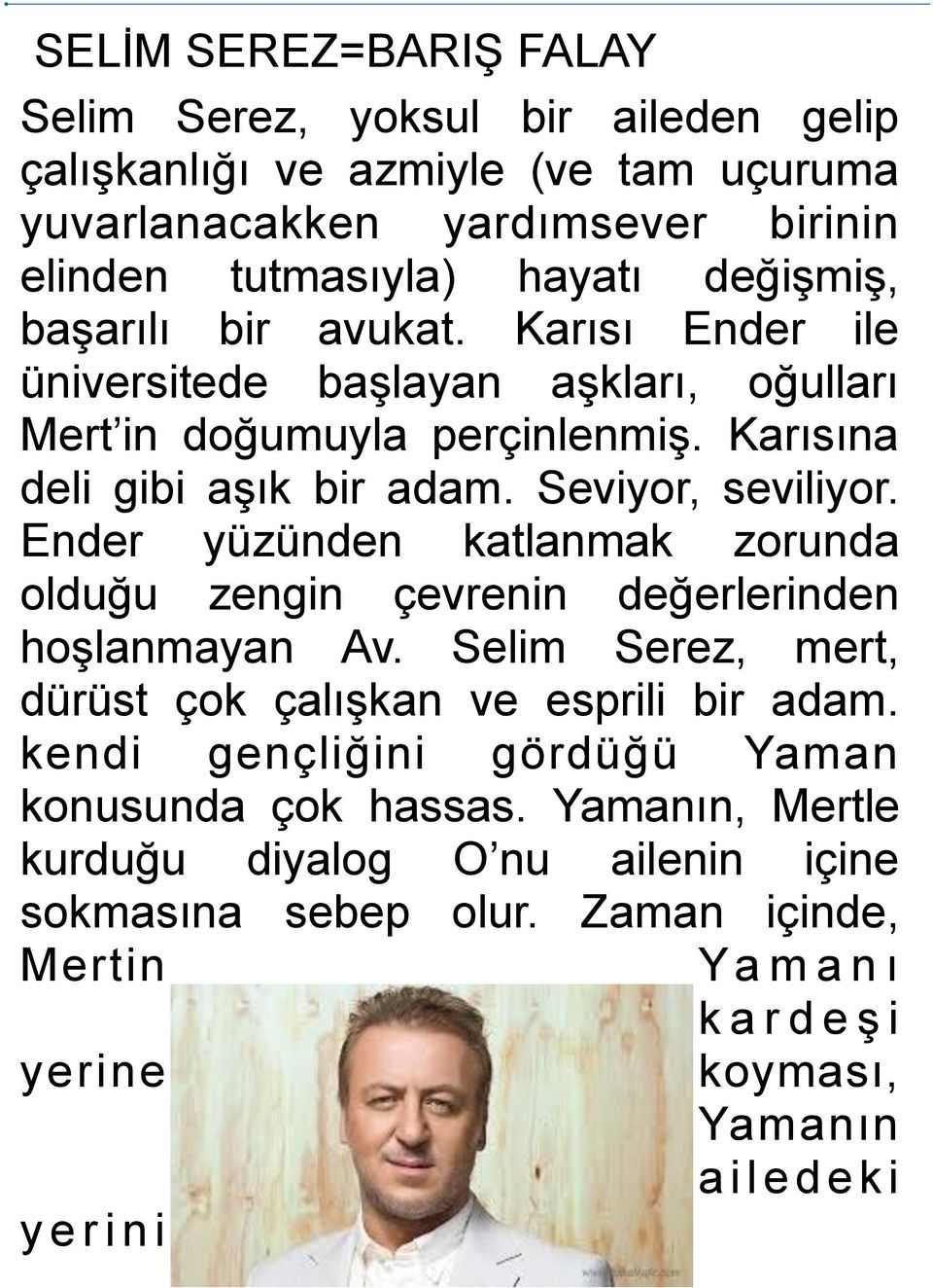 Ender yüzünden katlanmak zorunda olduğu zengin çevrenin değerlerinden hoşlanmayan Av. Selim Serez, mert, dürüst çok çalışkan ve esprili bir adam.