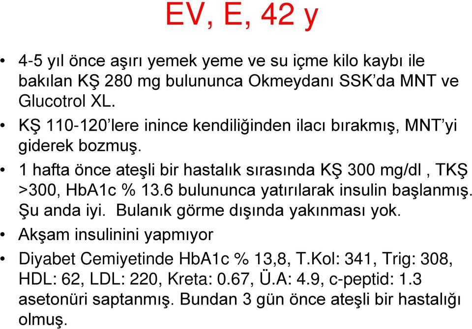 1 hafta önce ateşli bir hastalık sırasında KŞ 300 mg/dl, TKŞ >300, HbA1c % 13.6 bulununca yatırılarak insulin başlanmış. Şu anda iyi.