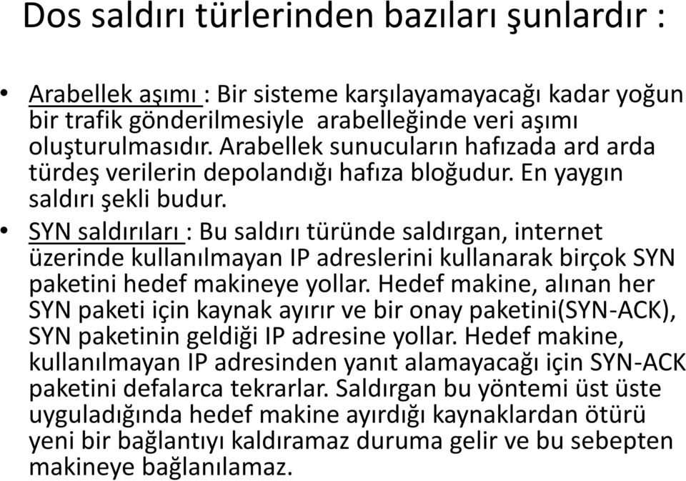 SYN saldırıları : Bu saldırı türünde saldırgan, internet üzerinde kullanılmayan IP adreslerini kullanarak birçok SYN paketini hedef makineye yollar.