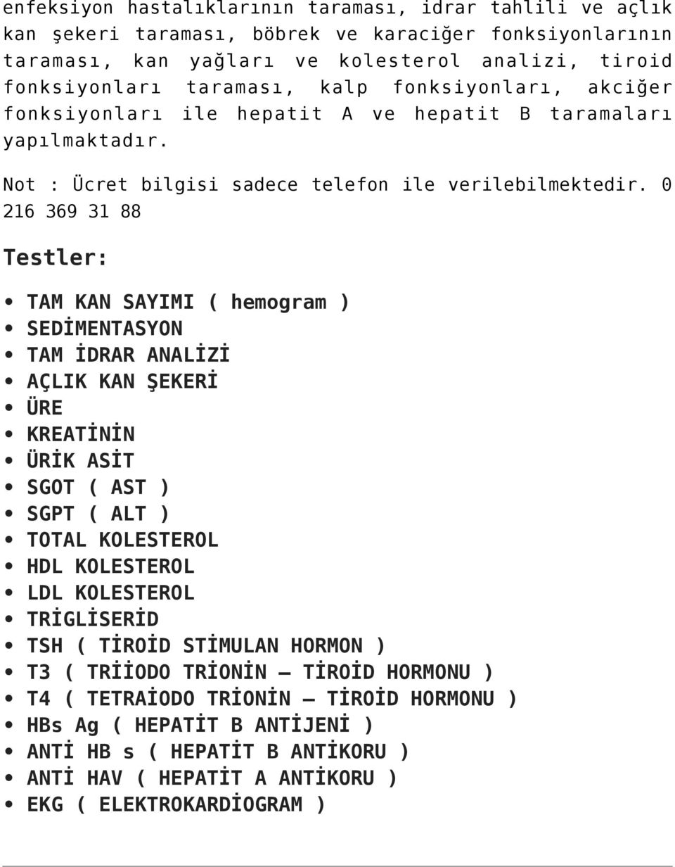 0 216 369 31 88 Testler: TAM KAN SAYIMI ( hemogram ) SEDİMENTASYON TAM İDRAR ANALİZİ AÇLIK KAN ŞEKERİ ÜRE KREATİNİN ÜRİK ASİT SGOT ( AST ) SGPT ( ALT ) TOTAL KOLESTEROL HDL KOLESTEROL LDL