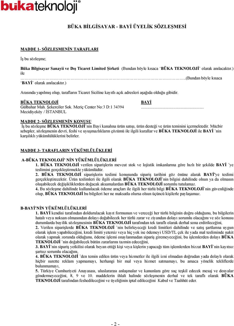Şekerciler Sok. Meriç Center No:3 D:1 34394... Mecidiyeköy / İSTANBUL MADDE 2- SÖZLEŞMENİN KONUSU İş bu sözleşme BÜKA TEKNOLOJİ nin Bayi kanalına ürün satışı, ürün desteği ve ürün teminini içermektedir.