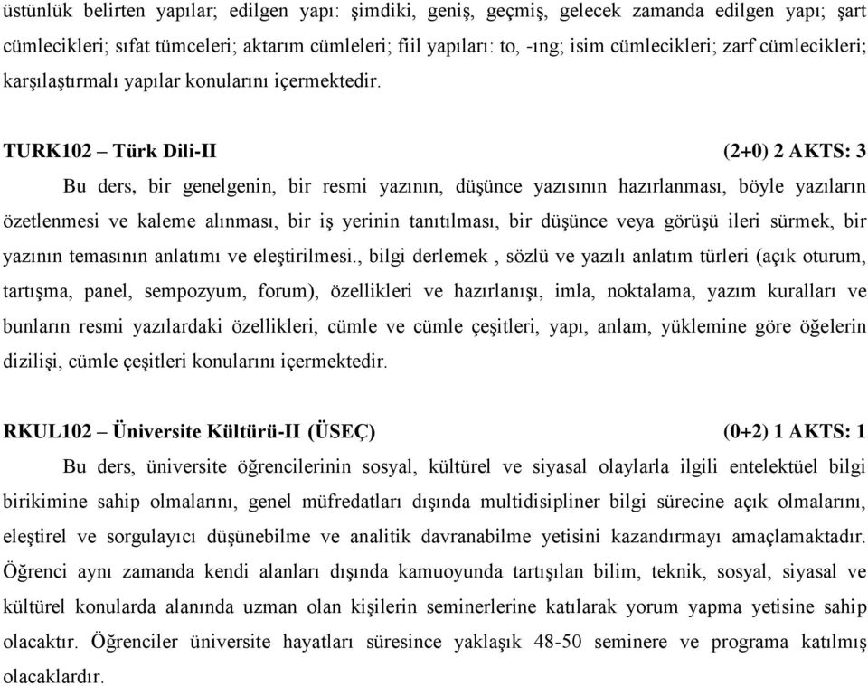 TURK102 Türk Dili-II (2+0) 2 AKTS: 3 Bu ders, bir genelgenin, bir resmi yazının, düşünce yazısının hazırlanması, böyle yazıların özetlenmesi ve kaleme alınması, bir iş yerinin tanıtılması, bir