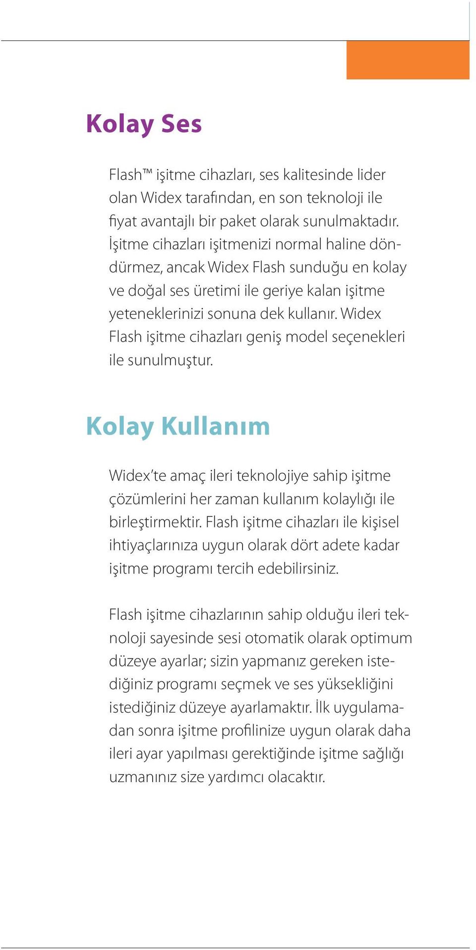 Widex Flash işitme cihazları geniş model seçenekleri ile sunulmuştur. Kolay Kullanım Widex te amaç ileri teknolojiye sahip işitme çözümlerini her zaman kullanım kolaylığı ile birleştirmektir.