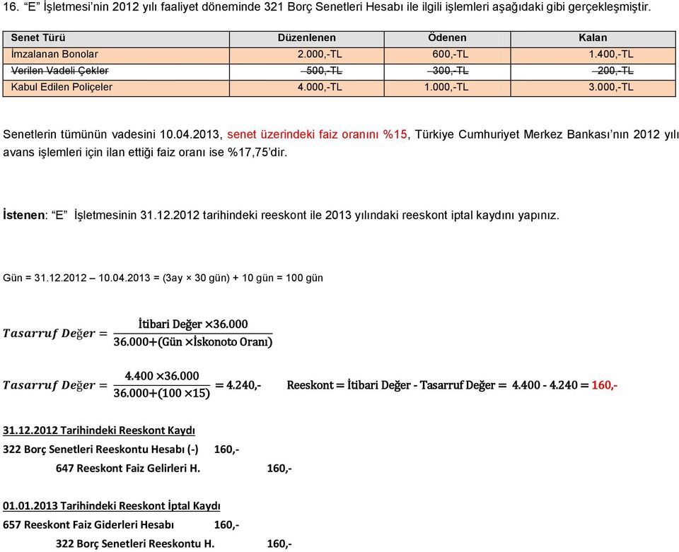 2013, senet üzerindeki faiz oranını %15, Türkiye Cumhuriyet Merkez Bankası nın 2012 yılı avans işlemleri için ilan ettiği faiz oranı ise %17,75 dir. İstenen: E İşletmesinin 31.12.2012 tarihindeki reeskont ile 2013 yılındaki reeskont iptal kaydını yapınız.