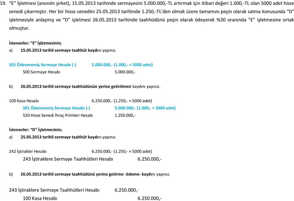 İstenenler: E İşletmesinin; a) 15.05.2013 tarihli sermaye taahhüt kaydını yapınız. 501 Ödenmemiş Sermaye Hesabı (-) 5.000.000,- (1.000,- 5000 adet) 500 Sermaye Hesabı 5.000.000,- b) 26.05.2013 tarihli sermaye taahhüdünün yerine getirilmesi kaydını yapınız.