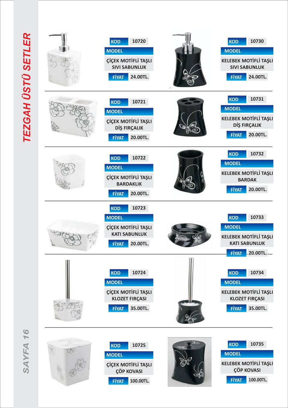 00TL. KELEBEK MOTÝFLÝ TAÞLI KATI SABUNLUK 20.00TL. 10724 ÇÝÇEK MOTÝFLÝ TAÞLI KLOZET FIRÇASI 35.00TL. 10734 KELEBEK MOTÝFLÝ TAÞLI KLOZET FIRÇASI 35.00TL. SAYFA 16 10725 ÇÝÇEK MOTÝFLÝ TAÞLI ÇÖP KOVASI 100.