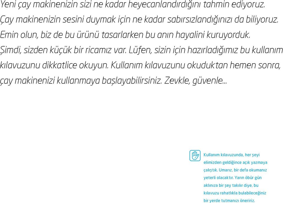 Lüfen, sizin için hazırladığımız bu kullanım kılavuzunu dikkatlice okuyun. Kullanım kılavuzunu okuduktan hemen sonra, çay makinenizi kullanmaya başlayabilirsiniz.