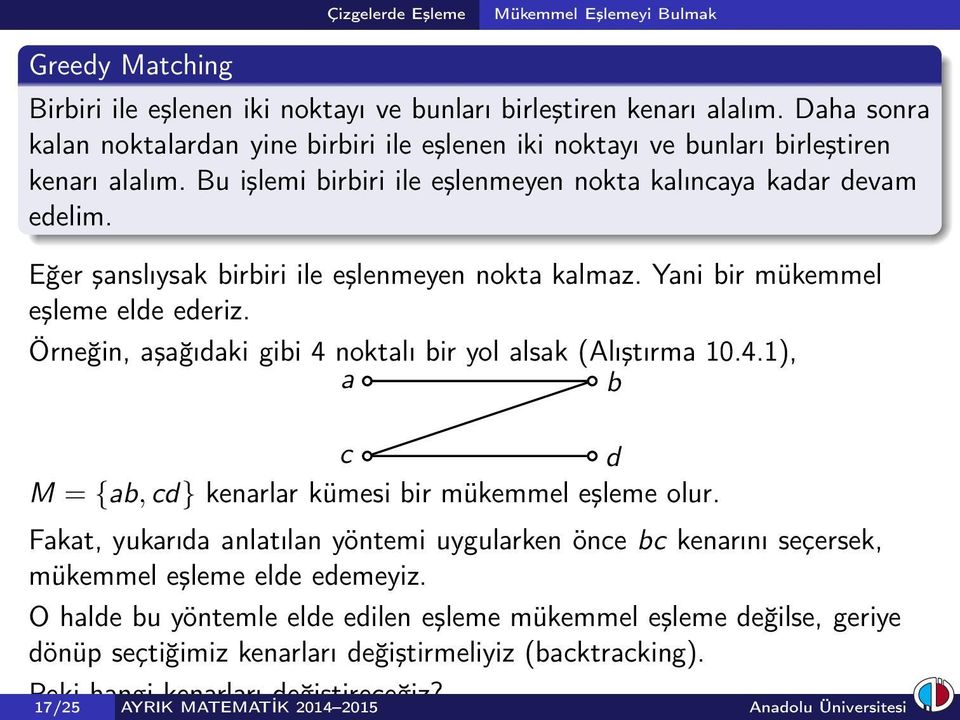 Eğer şanslıysak birbiri ile eşlenmeyen nokta kalmaz. Yani bir mükemmel eşleme elde ederiz. Örneğin, aşağıdaki gibi 4 noktalı bir yol alsak (Alıştırma 10.4.1), a b c d M = {ab, cd} kenarlar kümesi bir mükemmel eşleme olur.