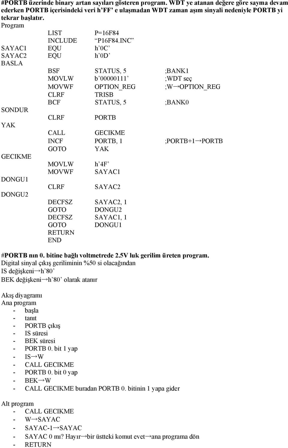 SAYAC1 EQU h 0C SAYAC2 EQU h 0D BASLA BSF STATUS, 5 ;BANK1 MOVLW b 00000111 ;WDT seç MOVWF OPTION_REG ;W OPTION_REG CLRF TRISB BCF STATUS, 5 ;BANK0 SONDUR CLRF PORTB YAK CALL GECIKME INCF PORTB, 1