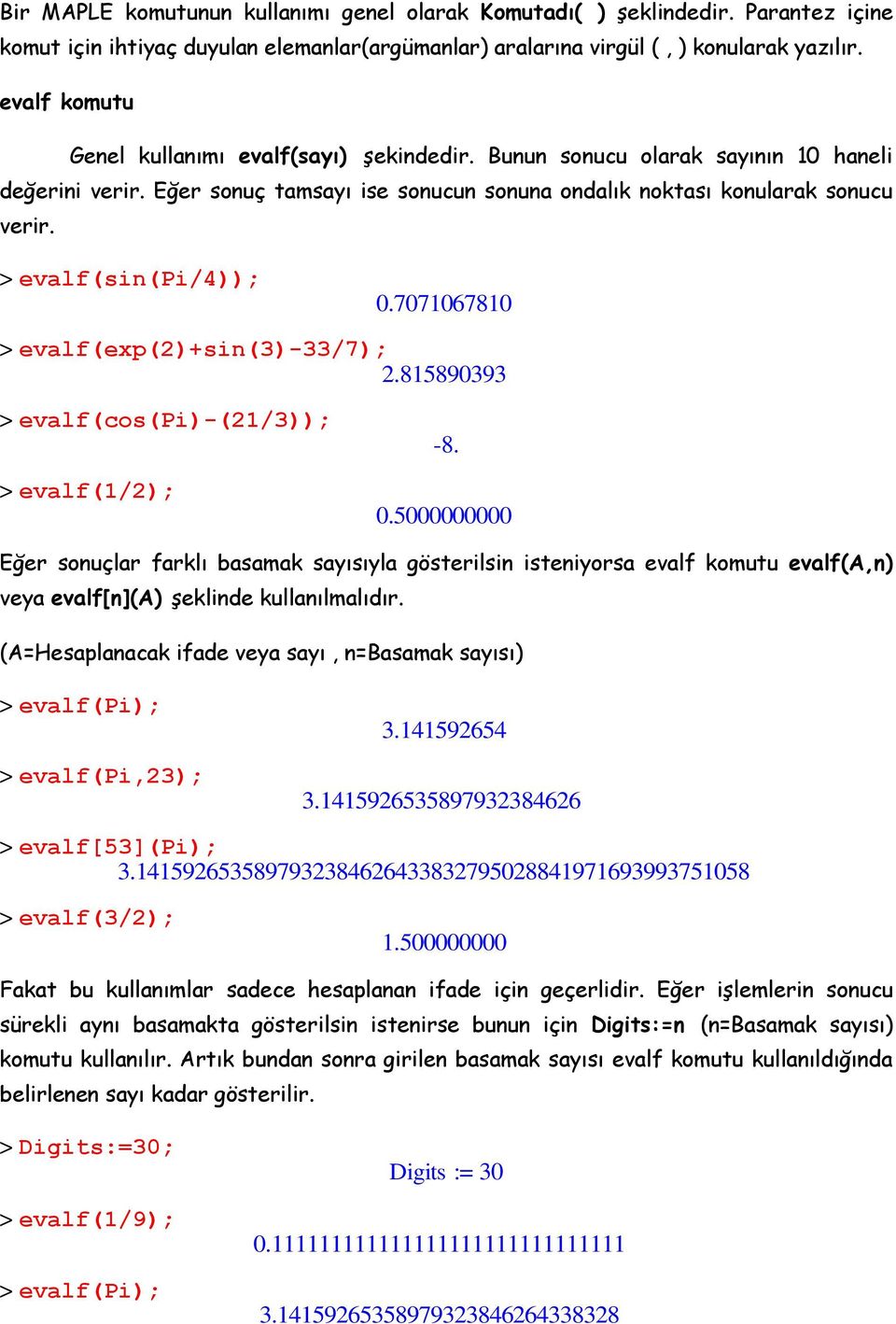 > evalf(sin(pi/4)); 0.7071067810 > evalf(exp(2)+sin(3)-33/7); 2.815890393 > evalf(cos(pi)-(21/3)); > evalf(1/2); -8. 0.5000000000 Eğer sonuçlar farklı basamak sayısıyla gösterilsin isteniyorsa evalf komutu evalf(a,n) veya evalf[n](a) şeklinde kullanılmalıdır.