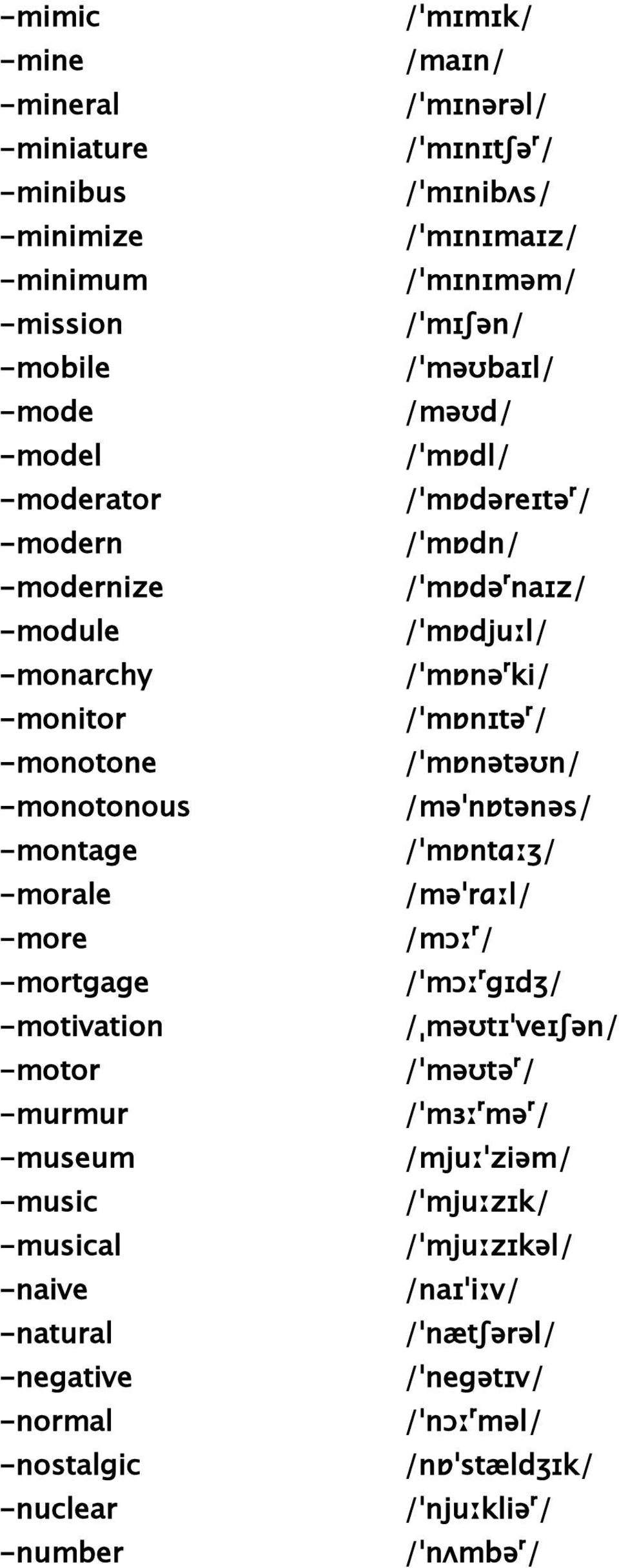 -monotonous /məˈnɒtənəs/ -montage /ˈmɒntɑːʒ/ -morale /məˈrɑːl/ -more /mɔːʳ/ -mortgage /ˈmɔːʳgɪdʒ/ -motivation /ˌməʊtɪˈveɪʃən/ -motor /ˈməʊtəʳ/ -murmur /ˈmɜːʳməʳ/ -museum