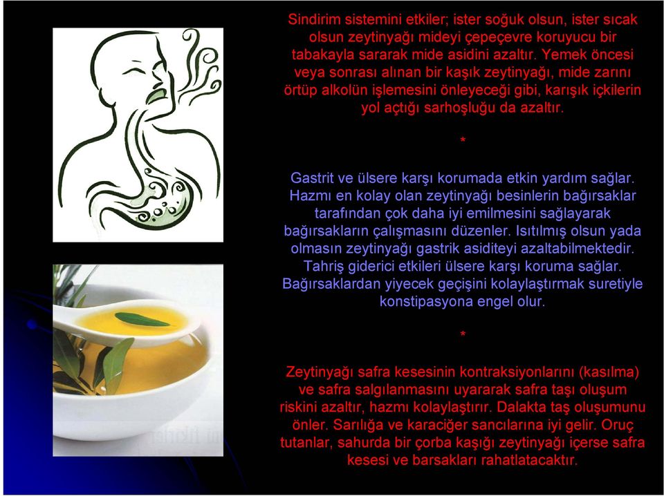 * Gastrit ve ülsere karşı korumada etkin yardım sağlar. Hazmı en kolay olan zeytinyağı besinlerin bağırsaklar tarafından çok daha iyi emilmesini sağlayarak bağırsakların çalışmasını düzenler.