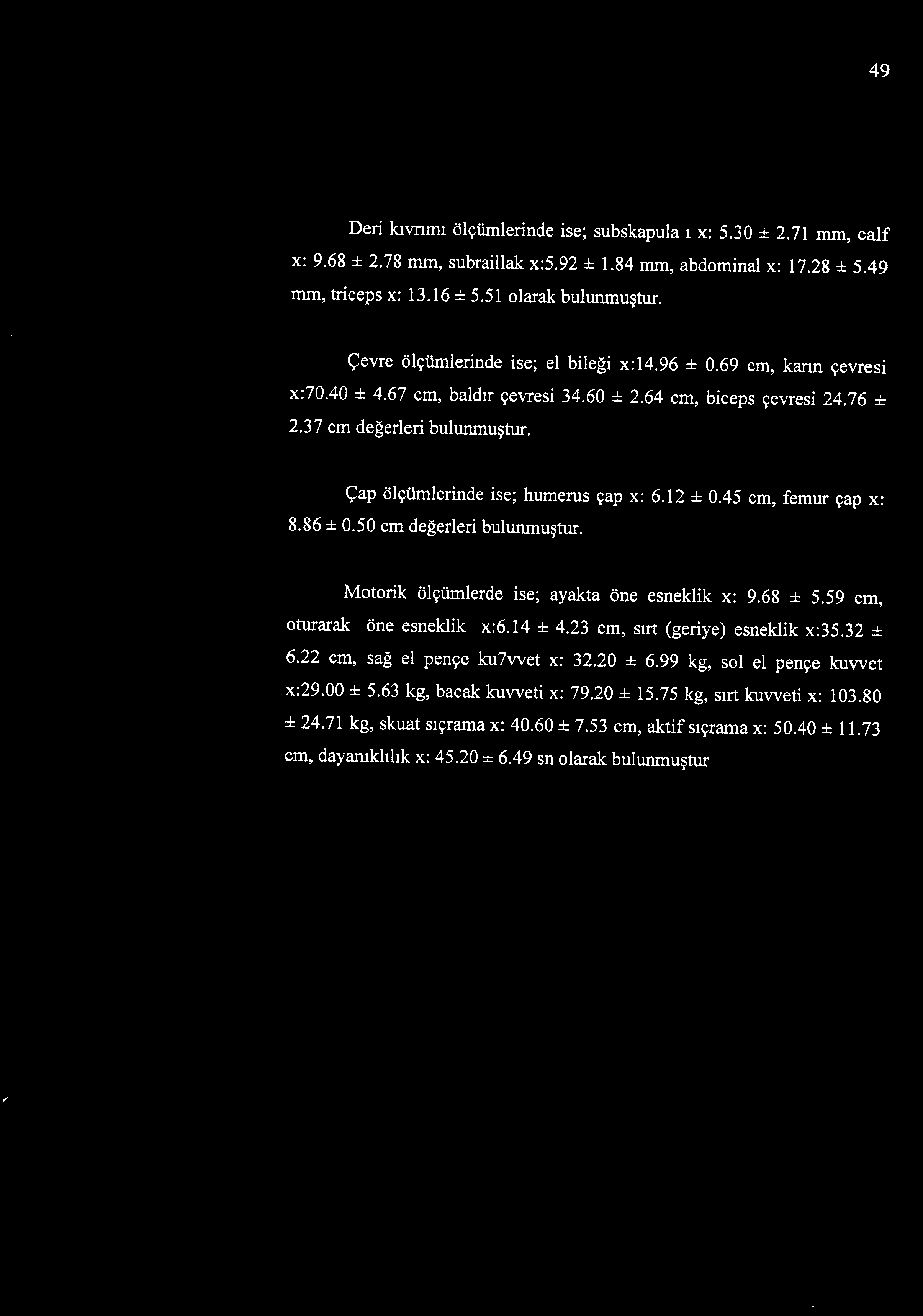 Çap ölçümlerinde ise; humerus çap x: 6.12 ± 0.45 cm, femur çap x: 8.86 ± 0.50 cm değerleri bulunmuştur. Motorik ölçümlerde ise; ayakta öne esneklik x: 9.68 ± 5.59 cm, oturarak öne esneklik x:6.14 ± 4.