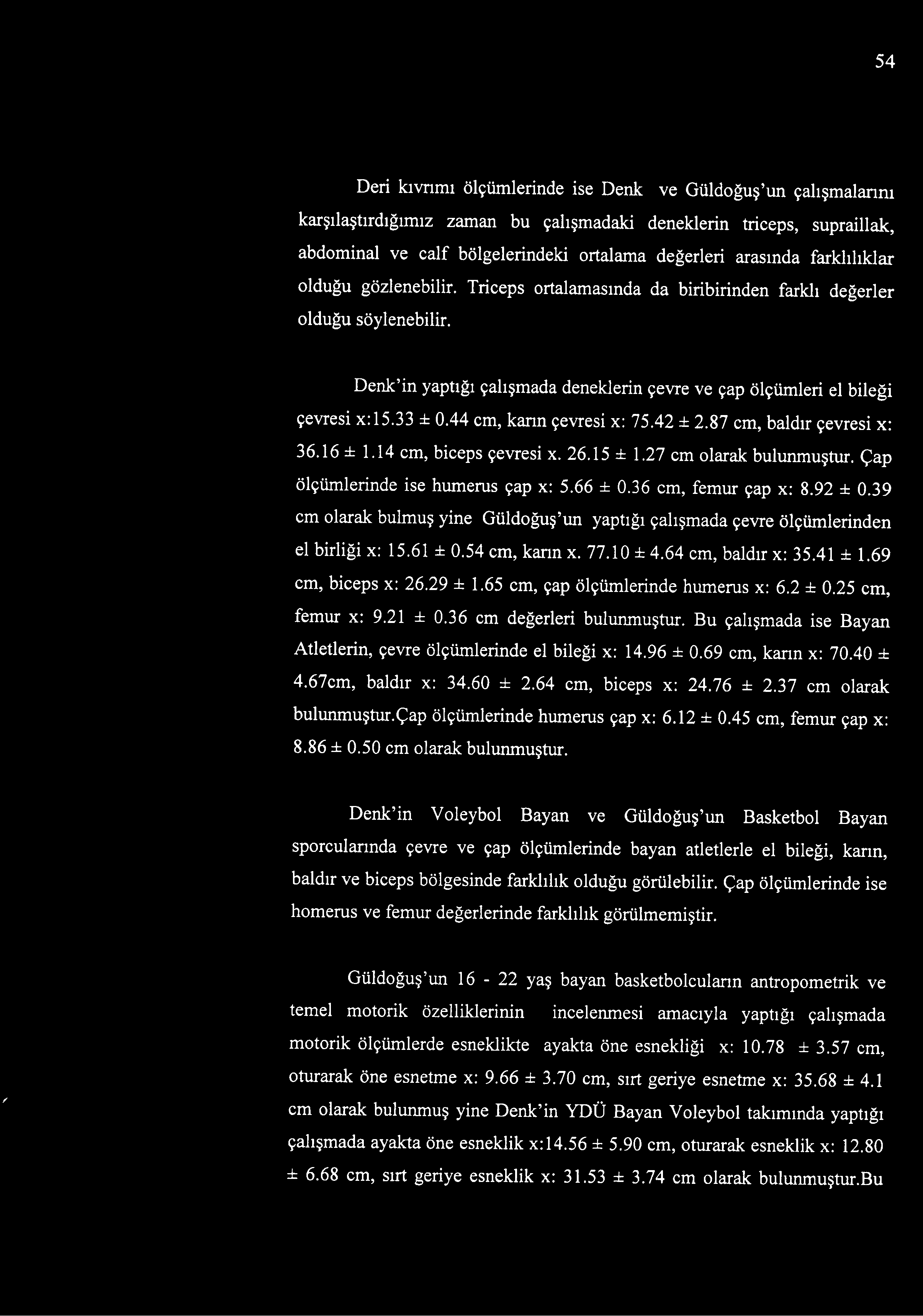 65 cm, çap ölçümlerinde humerus x: 6.2 ± 0.25 cm, femur x: 9.21 ± 0.36 cm değerleri bulunmuştur. Bu çalışmada ise Bayan Atletlerin, çevre ölçümlerinde el bileği x: 14.96 ± 0.69 cm, karın x: 70.40 ± 4.