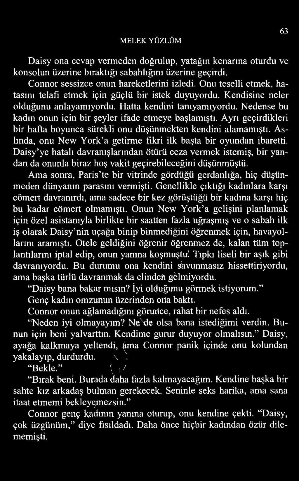 MELEK YÜZLÜM 63 Daisy ona cevap vermeden doğrulup, yatağın kenarına oturdu ve konsolun üzerine bıraktığı sabahlığını üzerine geçirdi. Connor sessizce onun hareketlerini izledi.