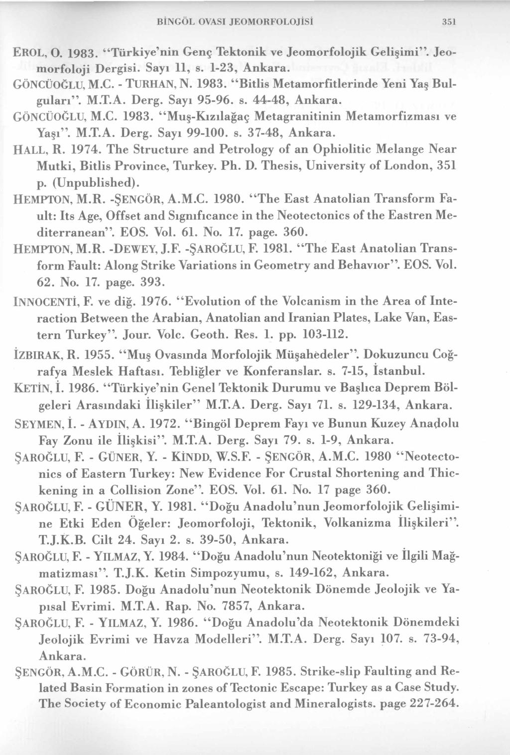 BİNGÖL OVASI JEOMORFOLOJİSİ 351 EROL, O. 1983. Türkiye nin Genç Tektonik ve Jeomorfolojik Gelişimi. Jeomorfoloji Dergisi. Sayı 11, s. 1-23, Ankara. GÖNCÜOĞLU, M.C. - TURHAN, N. 1983. Bitlis Metamorfitlerinde Yeni Yaş Bulguları.