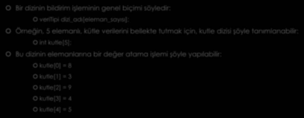 DİZİLERİN BİLDİRİMİ Bir dizinin bildirim işleminin genel biçimi söyledir: veritipi dizi_adı[eleman_sayısı]; Örneğin, 5 elemanlı, kütle verilerini bellekte tutmak için, kutle dizisi