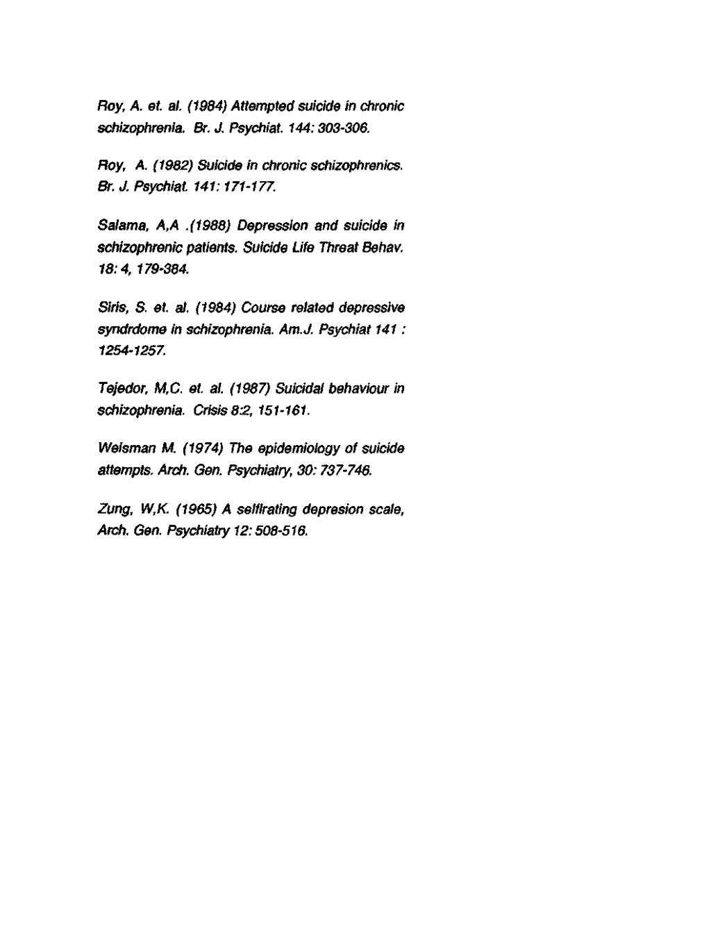 Roy, A. et. al. (1984) Attempted suicide in chronic schizophrenia. Br. J. Psychiat. 144:303306. Roy, A. (1982) Suicide in chronic schizophrenics. Br. J. Psychiat. 141:171177. Salama, A,A.