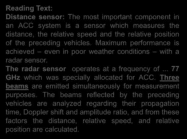 Reading Text: Distance sensor: The most important component in an ACC system is a sensor which measures the distance, the relative speed and the relative position of the preceding vehicles.
