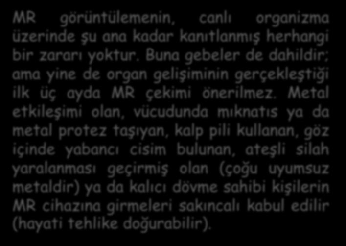 MR görüntülemenin, canlı organizma üzerinde şu ana kadar kanıtlanmış herhangi bir zararı yoktur. Buna gebeler de dahildir; ama yine de organ gelişiminin gerçekleştiği ilk üç ayda MR çekimi önerilmez.