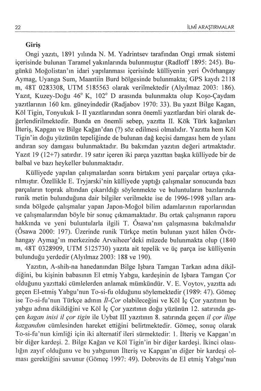 22 ilml ARAŞTIRMALAR Gi ri ş Ongi yazıtı, 1891 yılında N. M. Yadrintsev tarafından Ongi ırmak sistemi içerisinde bulunan Taramel yakınlarında bulunmuştur (Radloff 1895: 245).