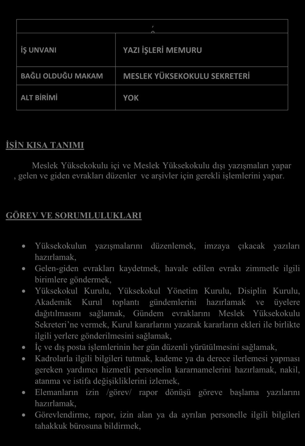 GÖREV TANIMLARI, 0 İŞ UNVANI YAZI İŞLERİ MEMURU BAĞLI OLDUĞU MAKAM ALT BİRİMİ MESLEK YÜKSEKOKULU SEKRETERİ YOK ĠġĠN KISA TANIMI Meslek Yüksekokulu içi ve Meslek Yüksekokulu dışı yazışmaları yapar,