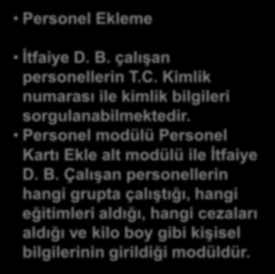 Personel Ekleme İtfaiye D. B. çalışan personellerin T.C. Kimlik numarası ile kimlik bilgileri sorgulanabilmektedir. Personel modülü Personel Kartı Ekle alt modülü ile İtfaiye D. B. Çalışan personellerin hangi grupta çalıştığı, hangi eğitimleri aldığı, hangi cezaları aldığı ve kilo boy gibi kişisel bilgilerinin girildiği modüldür.