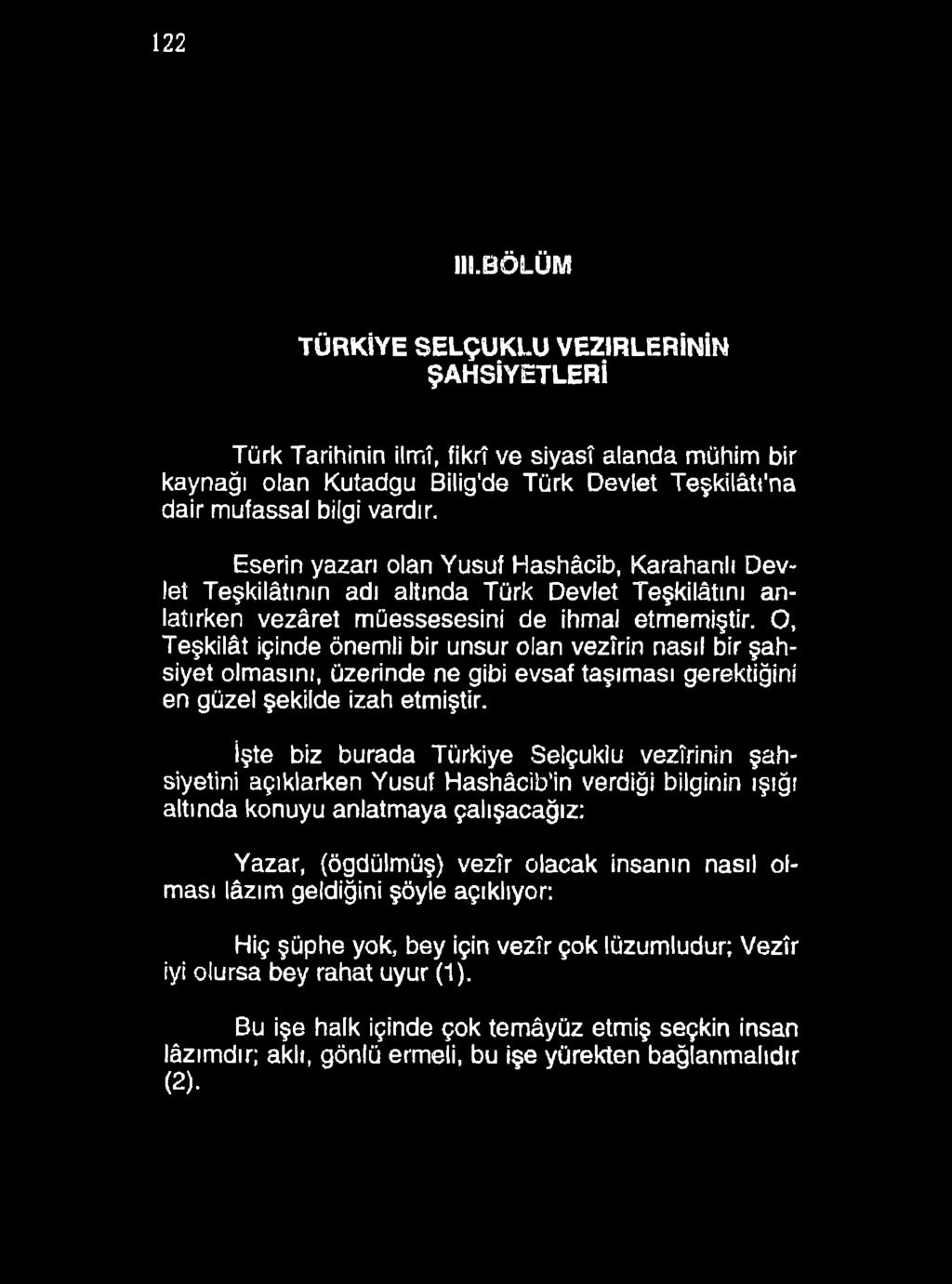 122 III.BÖLÜM TÜRKİYE SELÇUKLU VEZİRLERİNİN ŞAHSİYETLERİ Türk Tarihinin ilmî, fikrî ve siyasî alanda mühim bir kaynağı olan Kutadgu Bilig'de Türk Devlet Teşkilâtt'na dair mufassal bilgi vardır.