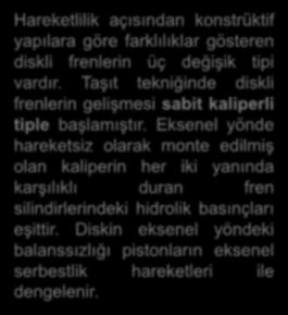 Hareketlilik açısından konstrüktif yapılara göre farklılıklar gösteren diskli frenlerin üç değişik tipi vardır. Taşıt tekniğinde diskli frenlerin gelişmesi sabit kaliperli tiple başlamıştır.