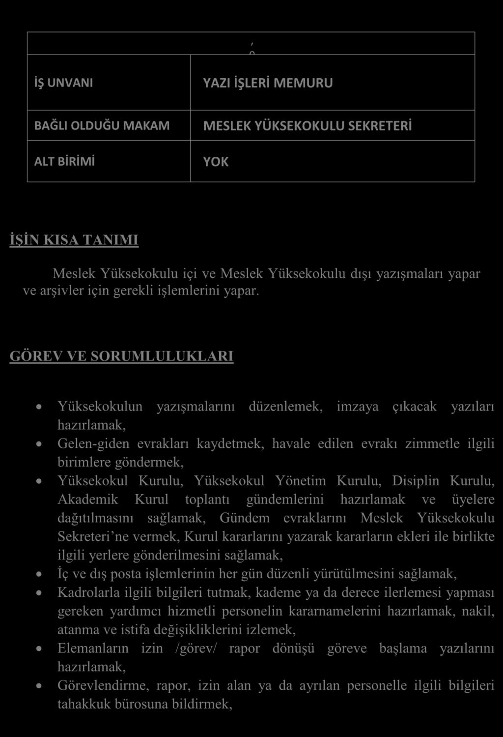 GÖREV TANIMLARI, 0 İŞ UNVANI YAZI İŞLERİ MEMURU BAĞLI OLDUĞU MAKAM ALT BİRİMİ MESLEK YÜKSEKOKULU SEKRETERİ YOK İŞİN KISA TANIMI Meslek Yüksekokulu içi ve Meslek Yüksekokulu dışı yazışmaları yapar ve