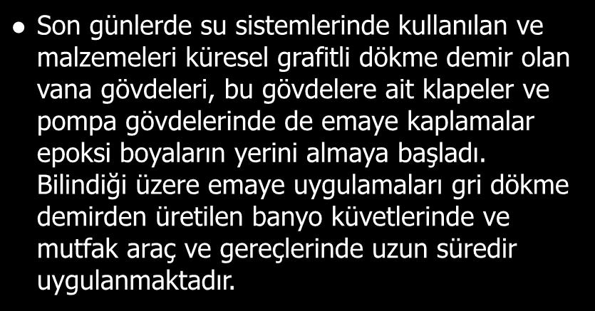 Son günlerde su sistemlerinde kullanılan ve malzemeleri küresel grafitli dökme demir olan vana gövdeleri, bu gövdelere ait klapeler ve pompa gövdelerinde de emaye kaplamalar